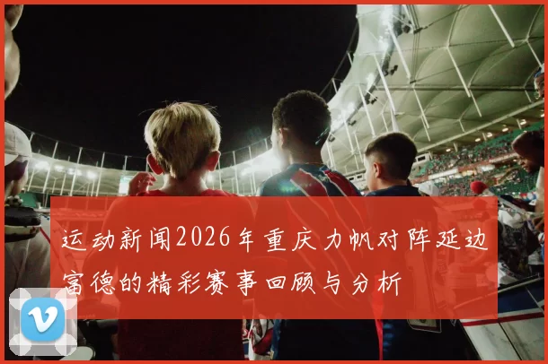 运动新闻2026年重庆力帆对阵延边富德的精彩赛事回顾与分析