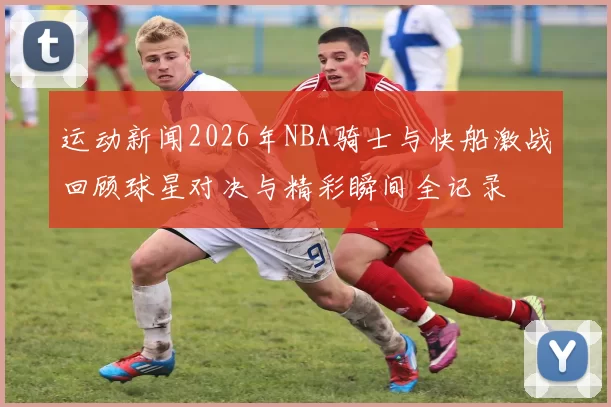 运动新闻2026年NBA骑士与快船激战回顾球星对决与精彩瞬间全记录