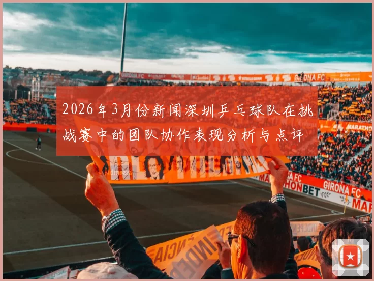 2026年3月份新闻深圳乒乓球队在挑战赛中的团队协作表现分析与点评