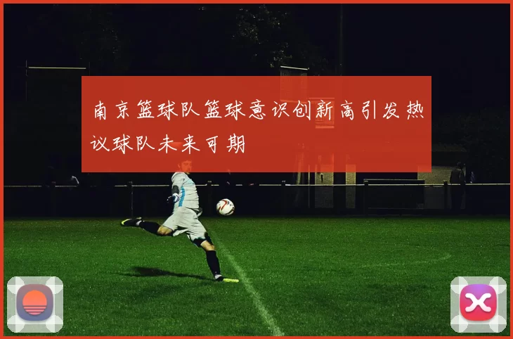 南京篮球队篮球意识创新高引发热议球队未来可期
